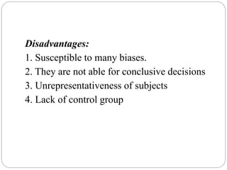 Disadvantages:
1. Susceptible to many biases.
2. They are not able for conclusive decisions
3. Unrepresentativeness of subjects
4. Lack of control group
 