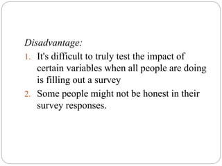 Disadvantage:
1. It's difficult to truly test the impact of
certain variables when all people are doing
is filling out a survey
2. Some people might not be honest in their
survey responses.
 