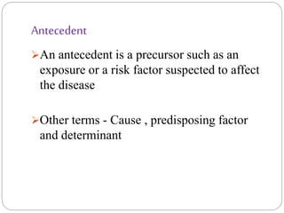 Antecedent
An antecedent is a precursor such as an
exposure or a risk factor suspected to affect
the disease
Other terms - Cause , predisposing factor
and determinant
 