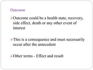 Outcome
Outcome could be a health state, recovery,
side effect, death or any other event of
interest
This is a consequence and must necessarily
occur after the antecedent
Other terms - Effect and result
 