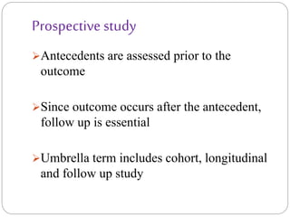 Prospective study
Antecedents are assessed prior to the
outcome
Since outcome occurs after the antecedent,
follow up is essential
Umbrella term includes cohort, longitudinal
and follow up study
 
