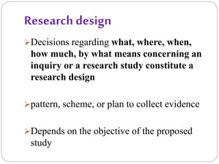 Research design
Decisions regarding what, where, when,
how much, by what means concerning an
inquiry or a research study constitute a
research design
pattern, scheme, or plan to collect evidence
Depends on the objective of the proposed
study
 