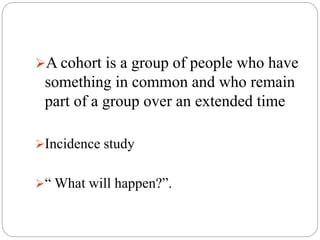 A cohort is a group of people who have
something in common and who remain
part of a group over an extended time
Incidence study
“ What will happen?”.
 