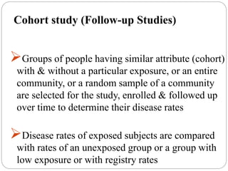 Cohort study (Follow-up Studies)
Groups of people having similar attribute (cohort)
with & without a particular exposure, or an entire
community, or a random sample of a community
are selected for the study, enrolled & followed up
over time to determine their disease rates
Disease rates of exposed subjects are compared
with rates of an unexposed group or a group with
low exposure or with registry rates
 
