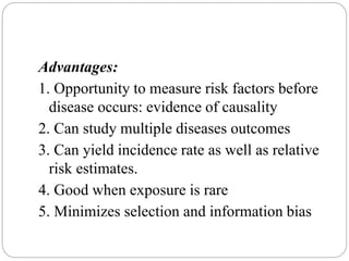 Advantages:
1. Opportunity to measure risk factors before
disease occurs: evidence of causality
2. Can study multiple diseases outcomes
3. Can yield incidence rate as well as relative
risk estimates.
4. Good when exposure is rare
5. Minimizes selection and information bias
 