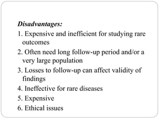 Disadvantages:
1. Expensive and inefficient for studying rare
outcomes
2. Often need long follow-up period and/or a
very large population
3. Losses to follow-up can affect validity of
findings
4. Ineffective for rare diseases
5. Expensive
6. Ethical issues
 