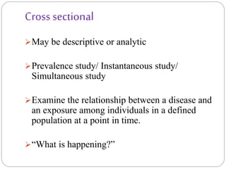 Cross sectional
May be descriptive or analytic
Prevalence study/ Instantaneous study/
Simultaneous study
Examine the relationship between a disease and
an exposure among individuals in a defined
population at a point in time.
“What is happening?”
 