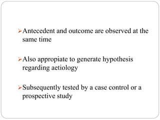 Antecedent and outcome are observed at the
same time
Also appropiate to generate hypothesis
regarding aetiology
Subsequently tested by a case control or a
prospective study
 
