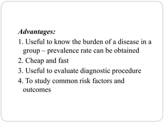 Advantages:
1. Useful to know the burden of a disease in a
group – prevalence rate can be obtained
2. Cheap and fast
3. Useful to evaluate diagnostic procedure
4. To study common risk factors and
outcomes
 
