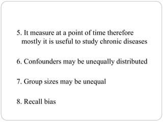 5. It measure at a point of time therefore
mostly it is useful to study chronic diseases
6. Confounders may be unequally distributed
7. Group sizes may be unequal
8. Recall bias
 