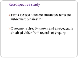 Retrospective study
First assessed outcome and antecedents are
subsequently assessed
Outcome is already known and antecedent is
obtained either from records or enquiry
 