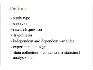 Defines
study type
sub-type
research question
 hypotheses
independent and dependent variables
experimental design
 data collection methods and a statistical
analysis plan
 