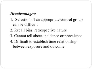 Disadvantages:
1. Selection of an appropriate control group
can be difficult
2. Recall bias: retrospective nature
3. Cannot tell about incidence or prevalence
4. Difficult to establish time relationship
between exposure and outcome
 