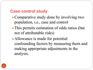 Case control study
53
Comparative study done by involving two
population, i.e., case and control
This permits estimation of odds ratios (but
not of attributable risks)
Allowance is made for potential
confounding factors by measuring them and
making appropriate adjustments in the
analysis.
 
