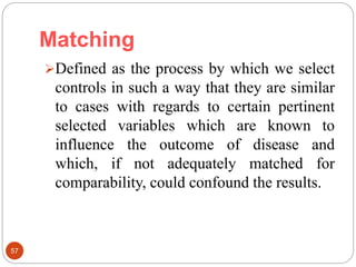Matching
57
Defined as the process by which we select
controls in such a way that they are similar
to cases with regards to certain pertinent
selected variables which are known to
influence the outcome of disease and
which, if not adequately matched for
comparability, could confound the results.
 