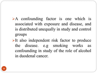 58
A confounding factor is one which is
associated with exposure and disease, and
is distributed unequally in study and control
groups
It also independent risk factor to produce
the disease. e.g smoking works as
confounding in study of the role of alcohol
in duodenal cancer.
 