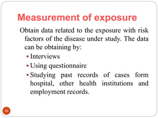 Measurement of exposure
59
Obtain data related to the exposure with risk
factors of the disease under study. The data
can be obtaining by:
 Interviews
 Using questionnaire
 Studying past records of cases form
hospital, other health institutions and
employment records.
 