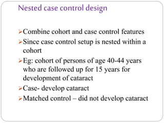 Nested case control design
Combine cohort and case control features
Since case control setup is nested within a
cohort
Eg: cohort of persons of age 40-44 years
who are followed up for 15 years for
development of cataract
Case- develop cataract
Matched control – did not develop cataract
 