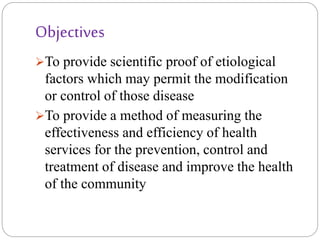Objectives
To provide scientific proof of etiological
factors which may permit the modification
or control of those disease
To provide a method of measuring the
effectiveness and efficiency of health
services for the prevention, control and
treatment of disease and improve the health
of the community
 