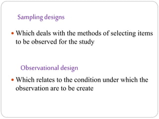 Samplingdesigns
 Which deals with the methods of selecting items
to be observed for the study
Observational design
 Which relates to the condition under which the
observation are to be create
 