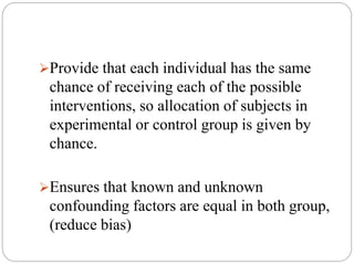 Provide that each individual has the same
chance of receiving each of the possible
interventions, so allocation of subjects in
experimental or control group is given by
chance.
Ensures that known and unknown
confounding factors are equal in both group,
(reduce bias)
 