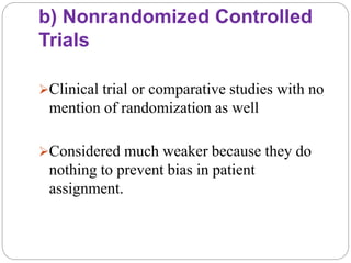 b) Nonrandomized Controlled
Trials
Clinical trial or comparative studies with no
mention of randomization as well
Considered much weaker because they do
nothing to prevent bias in patient
assignment.
 