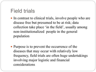 Field trials
 In contrast to clinical trials, involve people who are
disease free but presumed to be at risk; data
collection take place ‘in the field’, usually among
non-institutionalized people in the general
population
 Purpose is to prevent the occurrence of the
diseases that may occur with relatively low
frequency, field trials are often huge undertakings
involving major logistic and financial
considerations
 