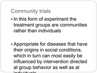 Community trials
 In this form of experiment the
treatment groups are communities
rather than individuals
 Appropriate for diseases that have
their origins in social conditions,
which in turn can most easily be
influenced by intervention directed
at group behavior as well as at
 
