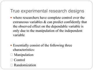 True experimental research designs
 where researchers have complete control over the
extraneous variables & can predict confidently that
the observed effect on the dependable variable is
only due to the manipulation of the independent
variable
 Essentially consist of the following three
characteristics:
Manipulation
Control
Randomization
 