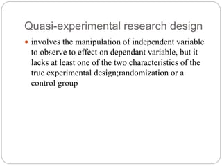 Quasi-experimental research design
 involves the manipulation of independent variable
to observe to effect on dependant variable, but it
lacks at least one of the two characteristics of the
true experimental design;randomization or a
control group
 