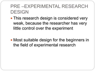 PRE –EXPERIMENTAL RESEARCH
DESIGN
 This research design is considered very
weak, because the researcher has very
little control over the experiment
 Most suitable design for the beginners in
the field of experimental research
 