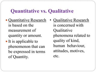 Quantitative vs. Qualitative
 Quantitative Research
is based on the
measurement of
quantity or amount.
 It is applicable to
phenomenon that can
be expressed in terms
of Quantity.
• Qualitative Research
is concerned with
Qualitative
phenomena related to
quality of kind,
human behaviour,
attitudes, motives,
etc.
 