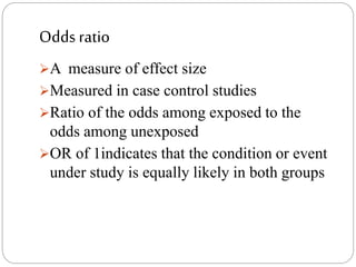 Odds ratio
A measure of effect size
Measured in case control studies
Ratio of the odds among exposed to the
odds among unexposed
OR of 1indicates that the condition or event
under study is equally likely in both groups
 