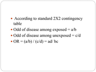  According to standard 2X2 contingency
table
 Odd of disease among exposed = a/b
 Odd of disease among unexposed = c/d
 OR = (a/b) / (c/d) = ad/ bc
 