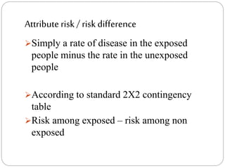 Attribute risk / risk difference
Simply a rate of disease in the exposed
people minus the rate in the unexposed
people
According to standard 2X2 contingency
table
Risk among exposed – risk among non
exposed
 