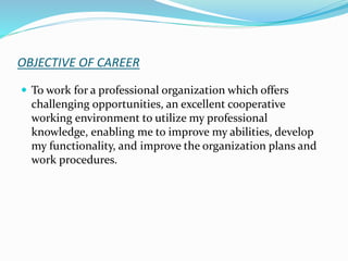 OBJECTIVE OF CAREER
 To work for a professional organization which offers
challenging opportunities, an excellent cooperative
working environment to utilize my professional
knowledge, enabling me to improve my abilities, develop
my functionality, and improve the organization plans and
work procedures.
 