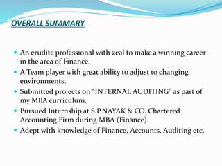 OVERALL SUMMARY
 An erudite professional with zeal to make a winning career
in the area of Finance.
 A Team player with great ability to adjust to changing
environments.
 Submitted projects on “INTERNAL AUDITING” as part of
my MBA curriculum.
 Pursued Internship at S.P.NAYAK & CO. Chartered
Accounting Firm during MBA (Finance).
 Adept with knowledge of Finance, Accounts, Auditing etc.
 
