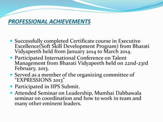 PROFESSIONAL ACHIEVEMENTS
 Successfully completed Certificate course in Executive
Excellence(Soft Skill Development Program) from Bharati
Vidyapeeth held from January 2014 to March 2014.
 Participated International Conference on Talent
Management from Bharati Vidyapeeth held on 22nd-23rd
February, 2013.
 Served as a member of the organizing committee of
“EXPRESSIONS 2013”
 Participated in IIPS Submit.
 Attended Seminar on Leadership, Mumbai Dabbawala
seminar on coordination and how to work in team and
many other eminent leaders.
 