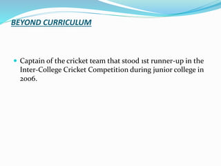BEYOND CURRICULUM
 Captain of the cricket team that stood 1st runner-up in the
Inter-College Cricket Competition during junior college in
2006.
 