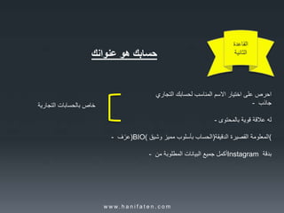 ‫القاعدة‬
‫الثانية‬‫حسابك‬‫هو‬‫عنوانك‬
‫احرص‬‫على‬‫اختيار‬‫االسم‬‫المناسب‬‫لحسابك‬‫التجاري‬
- ‫جاذب‬
- ‫له‬‫عالقة‬‫قوية‬‫بالمحتوى‬
- ‫ف‬ً‫)عر‬BIO( ‫الحساب‬‫بأسلوب‬‫مميز‬‫وشيق‬ ) ‫المعلومة‬‫القصيرة‬‫الدقيقة‬ (
- ‫أكمل‬‫جميع‬‫البيانات‬‫المطلوبة‬‫من‬ Instagram ‫بدقة‬
‫خاص‬‫بالحسابات‬‫التجارية‬
w w w. h a n i f a t e n . c o m
 
