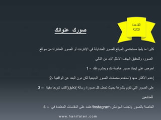‫القاعدة‬
‫الثالثة‬‫صورك‬‫عنوانك‬
‫كثيرا‬‫ما‬‫يلجأ‬‫مستخدمي‬‫الموقع‬‫للصور‬‫المتداولة‬‫في‬‫اإلنترنت‬‫أو‬‫الصور‬‫المشتراة‬‫من‬‫مواقع‬
‫الصور‬،‫ولتحقيق‬‫الهدف‬‫االمثل‬‫البد‬‫من‬‫التالي‬
1 - ‫احرص‬‫على‬‫إيجاد‬‫صور‬‫خاصة‬‫بك‬‫وبمشروعك‬
2- ‫استخدم‬‫محسنات‬‫الصور‬‫البديعية‬‫لكن‬‫دون‬‫البعد‬‫عن‬‫الواقعية‬ ) ‫عدم‬‫األكثار‬‫منها‬ (
3 – ‫اكتب‬‫شرحا‬‫مفيدا‬ )‫(تعليق‬ ‫على‬‫الصور‬‫التي‬‫تقوم‬‫بنشرها‬‫بحيث‬‫تحمل‬‫كل‬‫صورة‬‫رسالة‬
‫للمتابعين‬
4 – ‫اعتمد‬‫على‬‫المقاسات‬‫المعتمدة‬‫في‬ Instagram ‫الخاصة‬‫بالصور‬‫وتجنب‬‫الهوامش‬
w w w. h a n i f a t e n . c o m
 