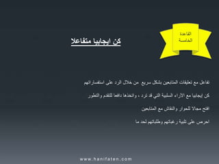 ‫القاعدة‬
‫الخامسة‬‫كن‬‫ايجابيا‬‫متفاعال‬
‫تفاعل‬‫مع‬‫تعليقات‬‫المتابعين‬‫بشكل‬‫سريع‬‫من‬‫خالل‬‫الرد‬‫على‬‫استفساراتهم‬
‫كن‬‫إيجابيا‬‫مع‬‫اآلراء‬‫السلبية‬‫التي‬‫قد‬‫ترد‬،‫واتخذها‬‫دافعا‬‫للتقدم‬‫والتطور‬
‫افتح‬‫مجاال‬‫للحوار‬‫والنقاش‬‫مع‬‫المتابعين‬
‫احرص‬‫على‬‫تلبية‬‫رغباتهم‬‫وطلباتهم‬‫لحد‬‫ما‬
w w w. h a n i f a t e n . c o m
 