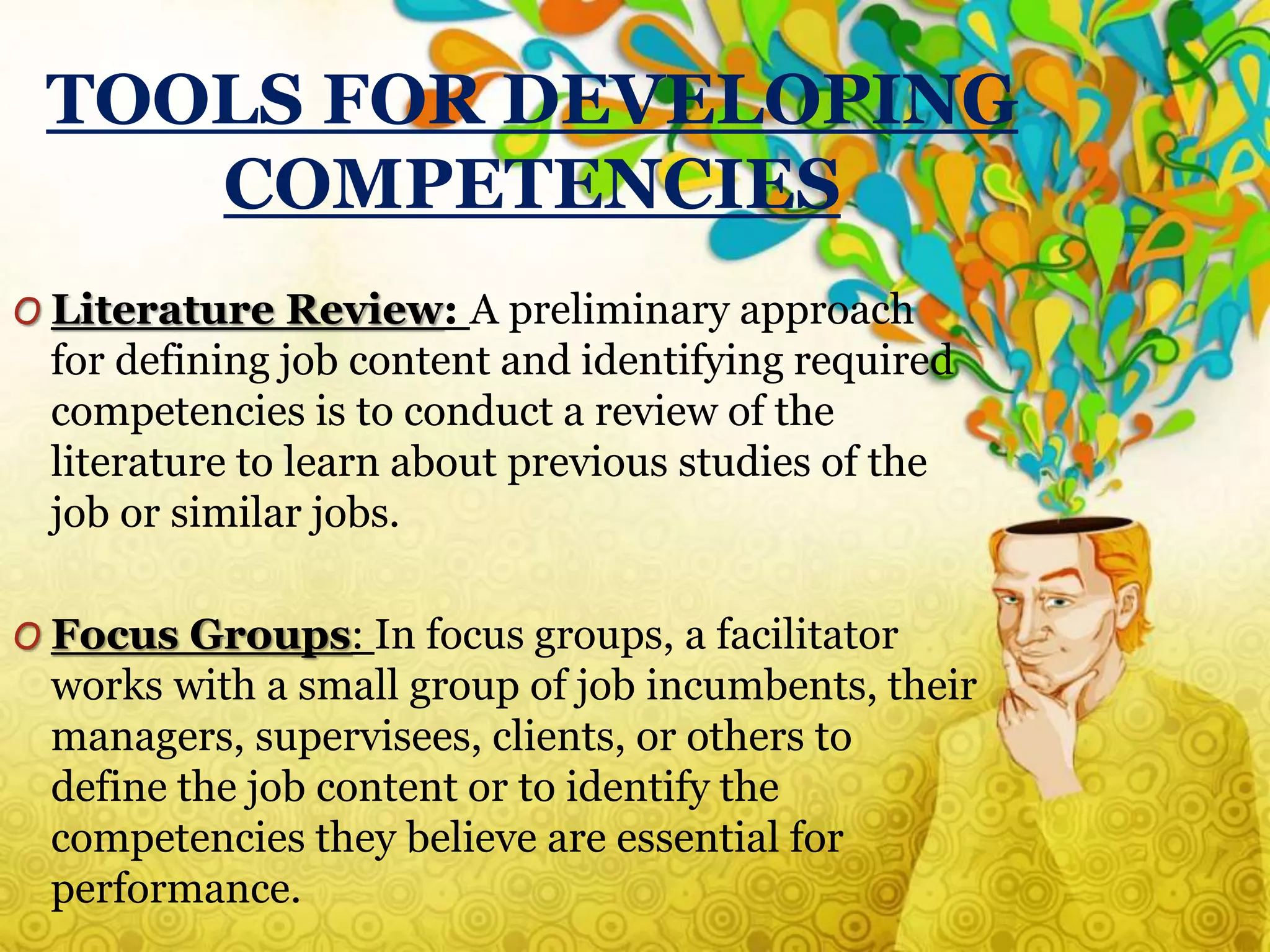 TOOLS FOR DEVELOPING
COMPETENCIES
O Literature Review: A preliminary approach
for defining job content and identifying required
competencies is to conduct a review of the
literature to learn about previous studies of the
job or similar jobs.
O Focus Groups: In focus groups, a facilitator
works with a small group of job incumbents, their
managers, supervisees, clients, or others to
define the job content or to identify the
competencies they believe are essential for
performance.
 