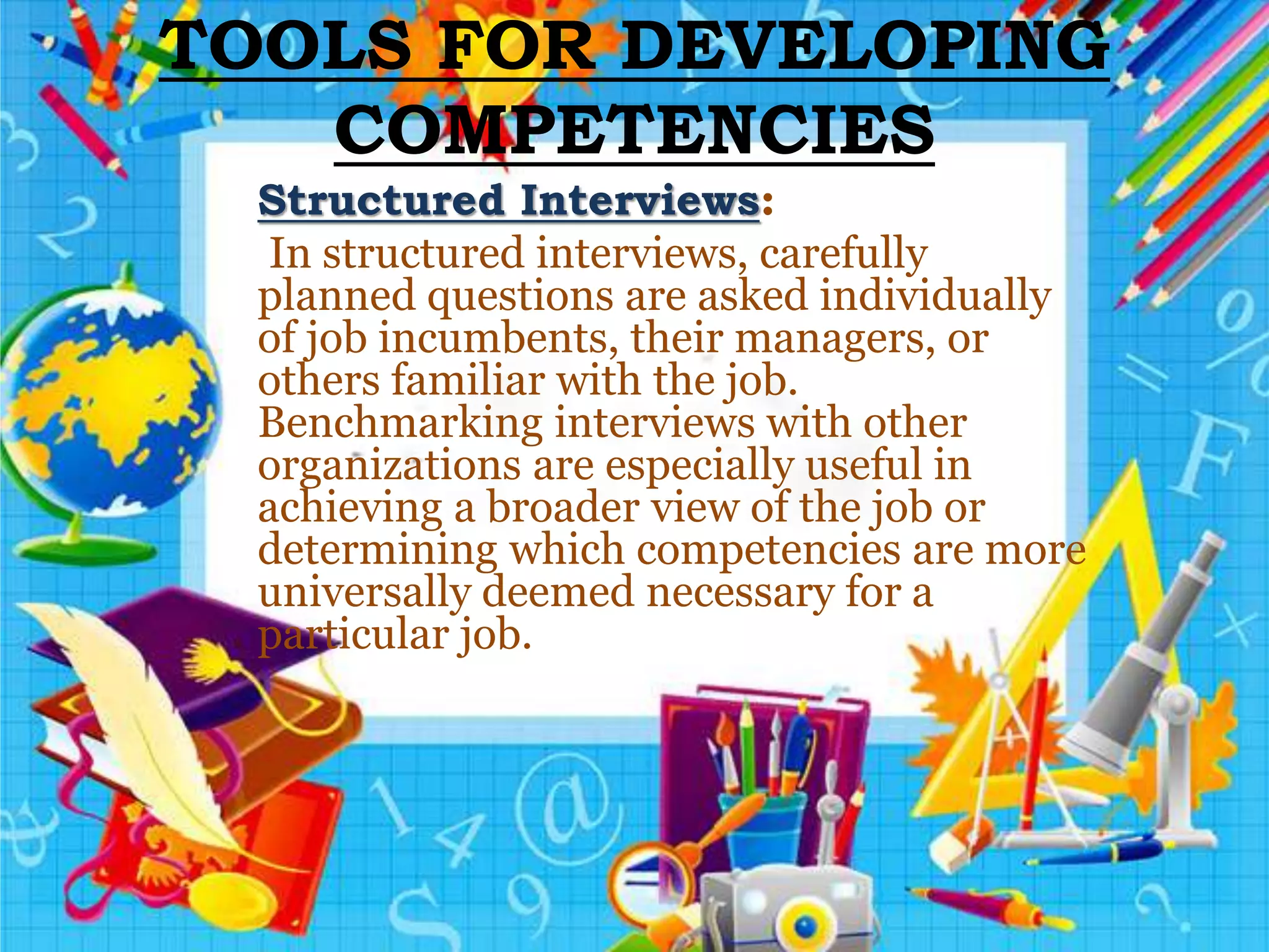 TOOLS FOR DEVELOPING
COMPETENCIES
Structured Interviews:
In structured interviews, carefully
planned questions are asked individually
of job incumbents, their managers, or
others familiar with the job.
Benchmarking interviews with other
organizations are especially useful in
achieving a broader view of the job or
determining which competencies are more
universally deemed necessary for a
particular job.
 