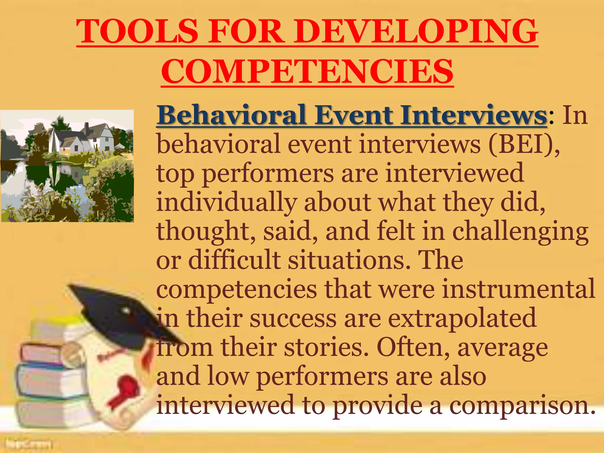 TOOLS FOR DEVELOPING
COMPETENCIES
Behavioral Event Interviews: In
behavioral event interviews (BEI),
top performers are interviewed
individually about what they did,
thought, said, and felt in challenging
or difficult situations. The
competencies that were instrumental
in their success are extrapolated
from their stories. Often, average
and low performers are also
interviewed to provide a comparison.
 