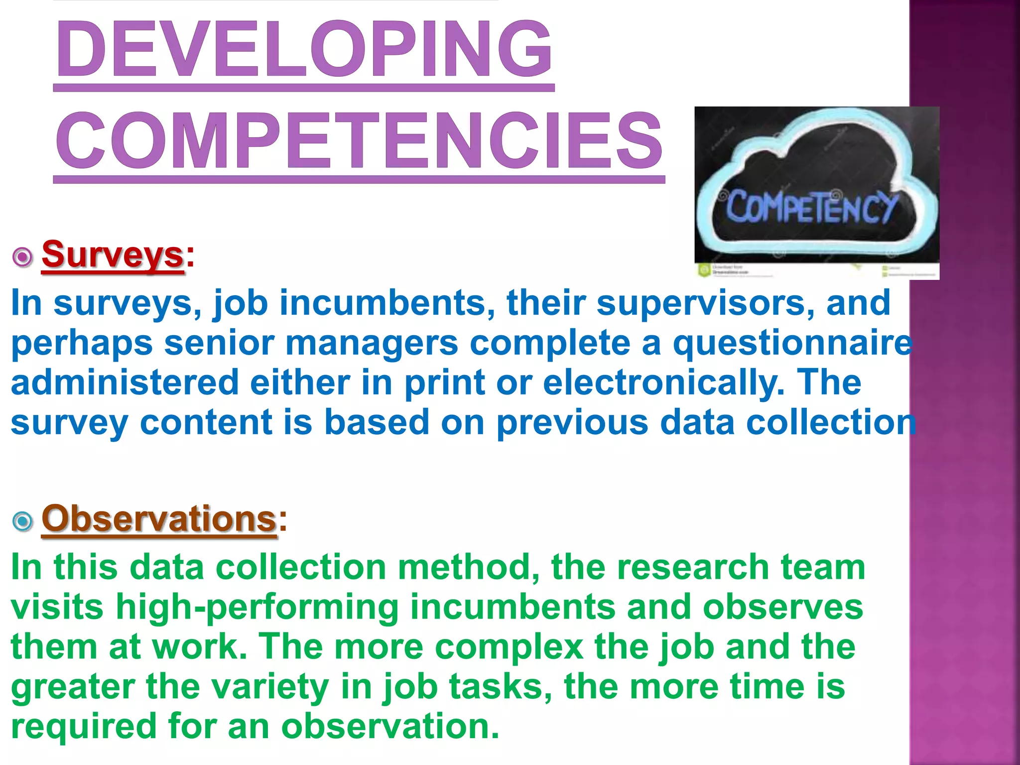  Surveys:
In surveys, job incumbents, their supervisors, and
perhaps senior managers complete a questionnaire
administered either in print or electronically. The
survey content is based on previous data collection
 Observations:
In this data collection method, the research team
visits high-performing incumbents and observes
them at work. The more complex the job and the
greater the variety in job tasks, the more time is
required for an observation.
 