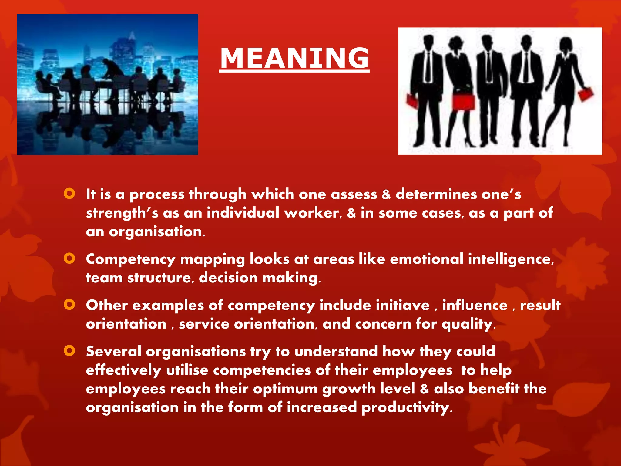 MEANING
 It is a process through which one assess & determines one’s
strength’s as an individual worker, & in some cases, as a part of
an organisation.
 Competency mapping looks at areas like emotional intelligence,
team structure, decision making.
 Other examples of competency include initiave , influence , result
orientation , service orientation, and concern for quality.
 Several organisations try to understand how they could
effectively utilise competencies of their employees to help
employees reach their optimum growth level & also benefit the
organisation in the form of increased productivity.
 