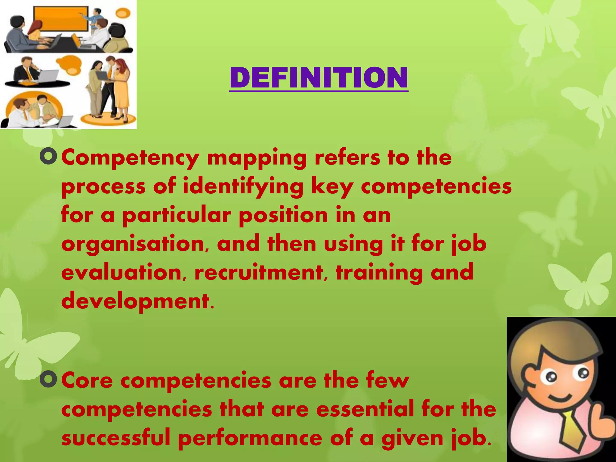 DEFINITION
Competency mapping refers to the
process of identifying key competencies
for a particular position in an
organisation, and then using it for job
evaluation, recruitment, training and
development.
Core competencies are the few
competencies that are essential for the
successful performance of a given job.
 