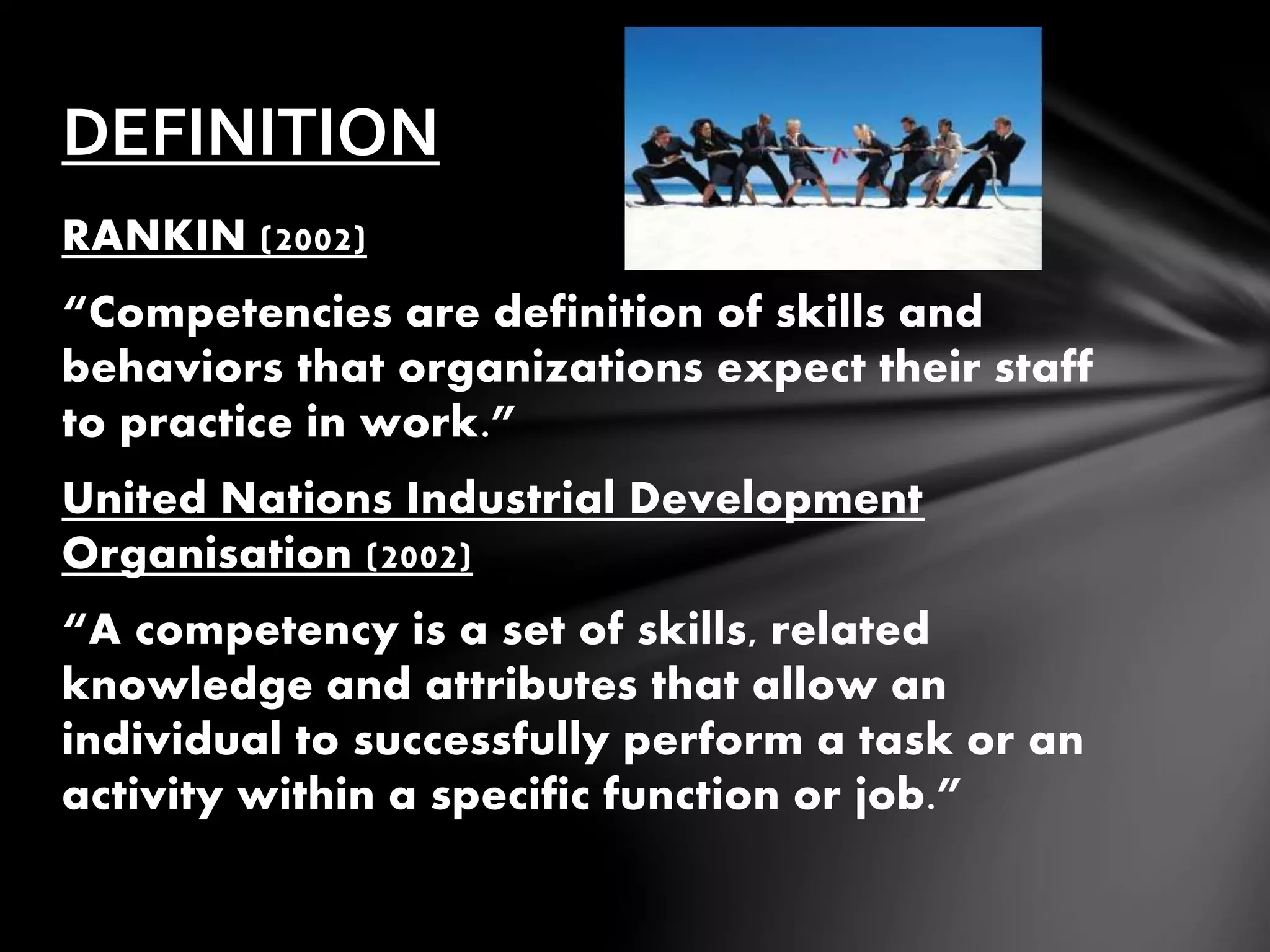 RANKIN (2002)
“Competencies are definition of skills and
behaviors that organizations expect their staff
to practice in work.”
United Nations Industrial Development
Organisation (2002)
“A competency is a set of skills, related
knowledge and attributes that allow an
individual to successfully perform a task or an
activity within a specific function or job.”
DEFINITION
 