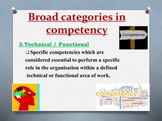 Broad categories in
competency
3.Technical / Functional
 Specific competencies which are
considered essential to perform a specific
role in the organisation within a defined
technical or functional area of work.
 